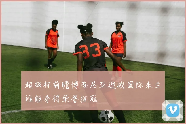 超级杯前瞻博洛尼亚迎战国际米兰谁能夺得荣誉桂冠