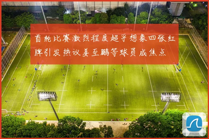 首轮比赛激烈程度超乎想象四张红牌引发热议姜至鹏等球员成焦点