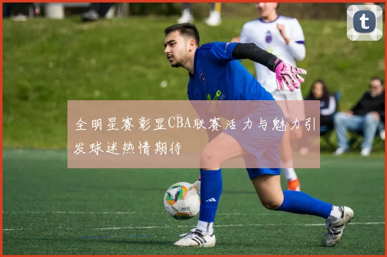 全明星赛彰显CBA联赛活力与魅力引发球迷热情期待