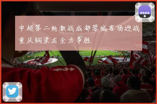 中超第二轮激战成都蓉城客场迎战重庆铜梁龙全力争胜