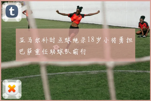 亚马尔补时点球绝杀18岁小将勇担巴萨重任助球队前行