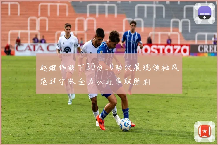 赵继伟砍下20分10助攻展现领袖风范辽宁队全力以赴争取胜利