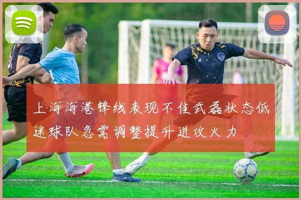 上海海港锋线表现不佳武磊状态低迷球队急需调整提升进攻火力