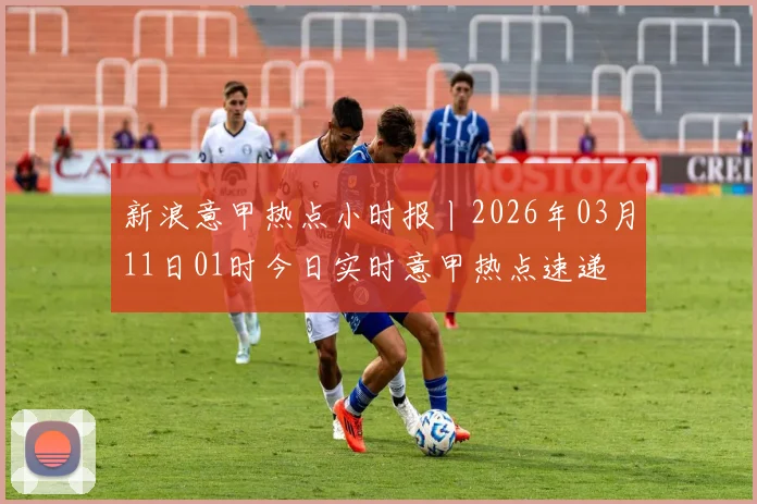 新浪意甲热点小时报丨2026年03月11日01时今日实时意甲热点速递