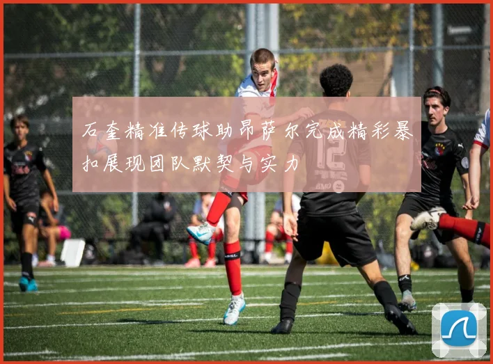 石奎精准传球助昂萨尔完成精彩暴扣展现团队默契与实力